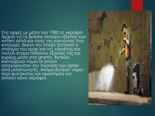 Στις αρχές με μέσα του 1980 το γκράφιτι
άρχισε να τα βρίσκει σκούρα εξαιτίας των
writers αλλά και όλης της κοινωνίας που
κατέρρεε. Εκείνη την εποχή ξέσπασε η
επιδημία του κρακ και της κοκαΐνης και
πολλά άτομα πέθαναν εξαιτίας της και
κυρίως μέσα στα ghetto. Βγήκαν
καινούργιοι νόμοι οι οποίοι
απαγόρευσαν την πώληση των spray
από μεταπωλητές .Ακόμα βγήκαν νόμοι
περί φυλάκισης και προστίμου για
όποιον κάνει γκράφιτι.
 