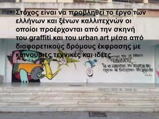 • Στόχος είναι να προβληθεί το έργο των
ελλήνων και ξένων καλλιτεχνών οι
οποίοι προέρχονται από την σκηνή
του graffiti και του urban art μέσα από
διαφορετικούς δρόμους έκφρασης με
καινούριες τεχνικές και ιδέες.
 