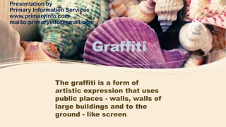 Graffiti
Presentation by
Primary Information Services
www.primaryinfo.com
mailto:primaryinfo@gmail.com
The graffiti is a form of
artistic expression that uses
public places - walls, walls of
large buildings and to the
ground - like screen.
 