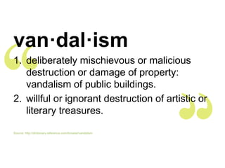 van·dal·ism
1. deliberately mischievous or malicious
   destruction or damage of property:
   vandalism of public buildings.
2. willful or ignorant destruction of artistic or
   literary treasures.

Source: http://dictionary.reference.com/browse/vandalism
 