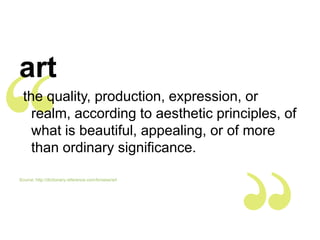 art
 the quality, production, expression, or
   realm, according to aesthetic principles, of
   what is beautiful, appealing, or of more
   than ordinary significance.

Source: http://dictionary.reference.com/browse/art
 
