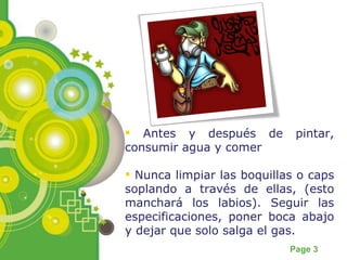 Antes y después de pintar, consumir agua y comer Nunca limpiar las boquillas o caps soplando a través de ellas, (esto manchará los labios). Seguir las especificaciones, poner boca abajo y dejar que solo salga el gas. 