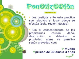 Los castigos ante esta práctica son relativos al lugar donde se efectúa (país, región, estado) Sin el consentimiento de los propietarios causan daño, destrucción o deterioro a propiedad ajena se penaliza según gravedad con: multas prisión de 30 días a 3 años 