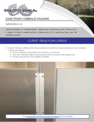 CASE STUDY: CABRILLO COLLEGE
WATSONVILLE, CA
Cabrillo College is a mid-sized public college that is based just south of Santa Cruz,
in Aptos, CA with a satellite school in Watsonville, CA. In total they have over 14k
students enrolled.
CLIENT ISSUE/CHALLENGE
•	 Cabrillo College in Watsonville, CA decided to remodel their campus bathrooms, but needed a
solution that would:
•	 Ensure longevity of new bathroom partitions, and would
•	 Give their standard baked enamel painted stalls a stainless steel appearance
•	 Protect new partitions from graffiti vandalism
Visit www.graffiti-shield.com/cabrillo-college for more details
 