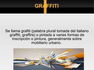 GRAFFITI Se llama grafiti (palabra plural tomada del italiano graffiti, graffire) o pintada a varias formas de inscripción o pintura, generalmente sobre mobiliario urbano.  