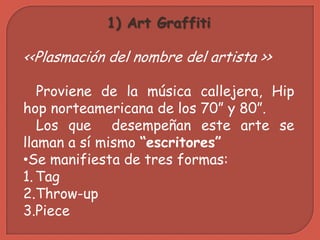 1) Art Graffiti

<<Plasmación del nombre del artista >>

   Proviene de la música callejera, Hip
hop norteamericana de los 70” y 80”.
   Los que desempeñan este arte se
llaman a sí mismo “escritores”
•Se manifiesta de tres formas:
1. Tag
2.Throw-up
3.Piece
 