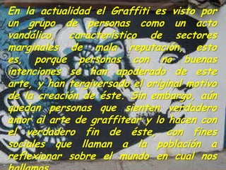 En la actualidad el Graffiti es visto por
un grupo de personas como un acto
vandálico, característico de sectores
marginales de mala reputación, esto
es, porque personas con no buenas
intenciones se han apoderado de este
arte, y han tergiversado el original motivo
de la creación de éste. Sin embargo, aún
quedan personas que sienten verdadero
amor al arte de graffitear y lo hacen con
el verdadero fin de éste, con fines
sociales que llaman a la población a
reflexionar sobre el mundo en cual nos
 