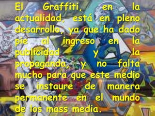 El     Graffiti,   en   la
actualidad, está en pleno
desarrollo, ya que ha dado
pie al ingreso en la
publicidad       y      la
propaganda, y no falta
mucho para que este medio
se instaure de manera
permanente en el mundo
de los mass media.
 