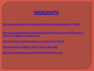 WEBGRAFÍA

http://www.educarchile.cl/Portal.Base/Web/VerContenido.aspx?ID=135465


http://www.colombiadigital.net/opinion/blogs/blog-de-la-ccd/item/1536-grafiti-y-
mural-%C2%BFson-lo-mismo?.html

http://www.chile.com/secciones/ver_seccion.php?id=60122

http://elocioonline.chileforo.net/t72-historia-del-graffiti

http://www.graffitigarage.com/hip-hop/hip-hop-chileno.php
 