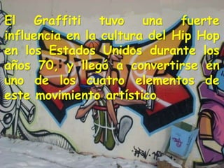 El Graffiti tuvo una fuerte
influencia en la cultura del Hip Hop
en los Estados Unidos durante los
años 70, y llegó a convertirse en
uno de los cuatro elementos de
este movimiento artístico.
 