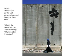 Banksy
“Balloon Girl”
On the wall
between Israel and
Palestine, West
Bank

What is the
statement the
artist is making?
Why is location
important?
 