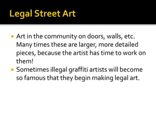    Art in the community on doors, walls, etc.
    Many times these are larger, more detailed
    pieces, because the artist has time to work on
    them!
   Sometimes illegal graffiti artists will become
    so famous that they begin making legal art.
 