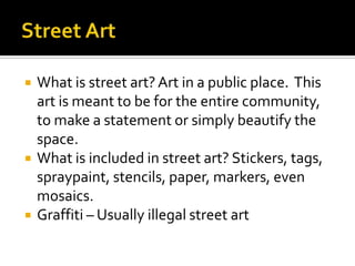    What is street art? Art in a public place. This
    art is meant to be for the entire community,
    to make a statement or simply beautify the
    space.
   What is included in street art? Stickers, tags,
    spraypaint, stencils, paper, markers, even
    mosaics.
   Graffiti – Usually illegal street art
 