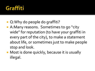    Q:Why do people do graffiti?
   A:Many reasons. Sometimes to go “city
    wide” for reputation (to have your graffiti in
    every part of the city), to make a statement
    about life, or sometimes just to make people
    stop and look.
   Most is done quickly, because it is usually
    illegal.
 