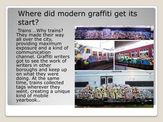 Where did modern graffiti get its
start?
 Trains …Why trains?
They made their way
all over the city,
providing maximum
exposure and a kind of
communication
channel. Graffiti writers
got to see the work of
writers in other
boroughs and keep up
on what they were
doing. At the same
time, trains collected
tags wherever they
went, creating a unique
kind of mobile
yearbook..
 