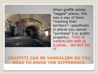    When graffiti artists
                    ―tagged‖ places, this
                    was a way of them
                    ―marking their
                    territory‖– specifically
                    in places you cannot
                    ―purchase‖ (i.e. public
                    property). THIS IS
                    VANDALISM AND IS
                    ILLEGAL… DO NOT DO
                    IT.

GRAFFITI CAN BE VANDALISM SO YOU
  NEED TO KNOW THE DIFFERENCE.
 