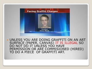    UNLESS YOU ARE DOING GRAFFITI ON AN ART
    SURFACE (PAPER, CANVAS) IT IS ILLEGAL SO
    DO NOT DO IT UNLESS YOU HAVE
    PERMISSION OR ARE COMMISIONED (HIRED)
    TO DO A PIECE OF GRAFFITI ART.
 