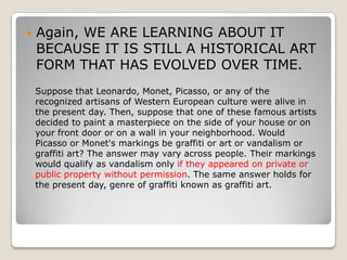    Again, WE ARE LEARNING ABOUT IT
    BECAUSE IT IS STILL A HISTORICAL ART
    FORM THAT HAS EVOLVED OVER TIME.
    Suppose that Leonardo, Monet, Picasso, or any of the
    recognized artisans of Western European culture were alive in
    the present day. Then, suppose that one of these famous artists
    decided to paint a masterpiece on the side of your house or on
    your front door or on a wall in your neighborhood. Would
    Picasso or Monet's markings be graffiti or art or vandalism or
    graffiti art? The answer may vary across people. Their markings
    would qualify as vandalism only if they appeared on private or
    public property without permission. The same answer holds for
    the present day, genre of graffiti known as graffiti art.
 