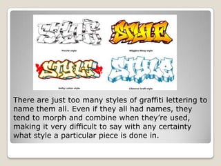 There are just too many styles of graffiti lettering to
name them all. Even if they all had names, they
tend to morph and combine when they’re used,
making it very difficult to say with any certainty
what style a particular piece is done in.
 