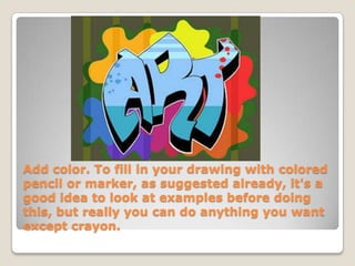 Add color. To fill in your drawing with colored
pencil or marker, as suggested already, it's a
good idea to look at examples before doing
this, but really you can do anything you want
except crayon.
 