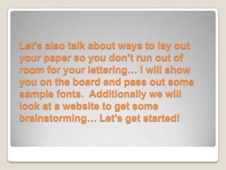 Let’s also talk about ways to lay out
your paper so you don’t run out of
room for your lettering… I will show
you on the board and pass out some
sample fonts. Additionally we will
look at a website to get some
brainstorming… Let’s get started!
 