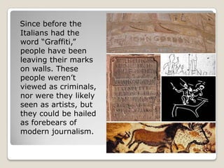 Since before the
Italians had the
word ―Graffiti,‖
people have been
leaving their marks
on walls. These
people weren’t
viewed as criminals,
nor were they likely
seen as artists, but
they could be hailed
as forebears of
modern journalism.
 