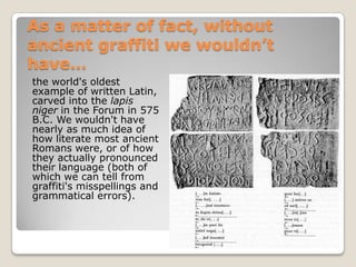 As a matter of fact, without
ancient graffiti we wouldn’t
have…
the world's oldest
example of written Latin,
carved into the lapis
niger in the Forum in 575
B.C. We wouldn't have
nearly as much idea of
how literate most ancient
Romans were, or of how
they actually pronounced
their language (both of
which we can tell from
graffiti's misspellings and
grammatical errors).
 