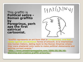 This graffiti is
Political satire -
Roman graffito
by
Peregrinus, perh
aps the first
satirical
cartoonist.

“Graffiti represents an art form that is unrestricted, one that
rebels against conventional forms of artwork. It is intertwined
into human history, dating back to the Roman Empires where
they were plastered onto walls to make political statements and
satirize current events.”
(http://www.smashingmagazine.com/2009/05/06/40-
stunning-and-creative-graffiti-artworks/)
 