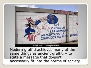 Modern graffiti achieves many of the
same things as ancient graffiti – to
state a message that doesn’t
necessarily fit into the norms of society.
 