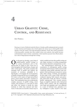 04-Pogrebin.qxd     1/10/04 5:58 PM         Page 33




          4
                  URBAN GRAFFITI: CRIME,
                  CONTROL, AND RESISTANCE
                  JEFF FERRELL



                  Drawing on 4 years of fieldwork inside the Denver, Colorado, graffiti underground and on research
                  in other American and European cities, Ferrell explores the various ways in which graffiti writers
                  attempt to resist the controls of the legal and political authorities. Ferrell, after careful examination
                  of hip hop graffiti, concludes that when youthful writers resist authority, their graffiti becomes
                  confrontational in nature and they counterattack, which transforms pressure from official authori-
                  ties to that of illegal pleasure through their writings.



                    ver the past two decades, a new form of              which youthful activities like graffiti writing not

          O         youthful graffiti—graffiti “writing,” as
                    its young practitioners call it—has
          spread from its origins in New York City to
                                                                         only shape resistance to existing arrangements
                                                                         but construct alternative arrangements as well.
                                                                            The methodological framework for this
          cities throughout the United States, Europe, and               examination of contemporary graffiti writing
          other world regions. This article examines this                incorporates both intensive field research inside
          emerging form of graffiti and explores the                     a particular urban graffiti subculture and com-
          moments of resistance embedded in it.                          parative field and document research in various
          Specifically, it investigates the lived dynamics               other urban settings. Certainly, the foundation
          of graffiti writing and the lives of youthful graf-            for this study is the 4 years (1990–1993) that I
          fiti writers in the context of legal and political             conducted ongoing field research and partici-
          power, social control, and writers’ resistance to              pant observation inside the Denver, Colorado
          them. This examination aims not at reducing the                graffiti underground. This research process
          complex processes of graffiti writing, social                  began, as might be expected, with a trial period
          control, and resistance to a neat grid of cause                during which contacts with the underground
          and effect, but instead at tracing the many                    were made and expanded, and I was subjected
          moments in which they intersect and inter-                     to a series of informal tests, primarily as to
          weave. It also aims to reveal the various ways in              my willingness to place myself in the same


          EDITOR’S NOTE: From Ferrell, J., “Urban graffiti: Crime, control, and resistance,” in Youth and Society, 27,
          pp. 73–92. Copyright © 1995. Reprinted with permission from Sage Publications, Inc.

                                                                                                                              33
 