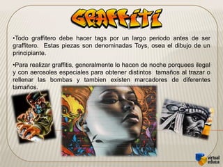 Para un graffitero pueda darse a conocer en el mundo de graffiti, por medio de los tags, de allí ira progresando a las bomb, los deltas y finalmente las piezas que son consideradas por algunos como elemento artístico.