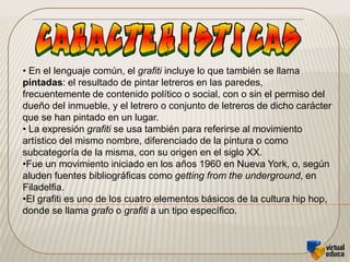 El tags es la forma simbólica del nombre o seudonimo elegido por el graffitero, usualmente conocido como placa; son esas rayas aparentes sin sentido, pero que en realidad representan letras.Todo graffitero debe hacer tags por un largo periodo antes de ser graffitero.  Estas piezas son denominadas Toys, osea el dibujo de un principiante.