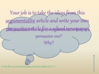 Do you think this was an argumentative text or a
persuasive one?
Why?
L/O: Be able to use persuasive language and structure effectively. (CL +)
Your job is to take the ideas from this
argumentative article and write your own
persuasive article for a school newspaper.
 