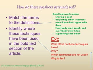 How do these speakers persuade us!?
• Match the terms
to the definitions.
• Identify where
these techniques
have been used
in the bold text
section of the
article.
Ext:
What effect do these techniques
have?
Why?
Which techniques are not used?
Why is this?
Good teamwork means:
• Sharing a goal.
• Respecting other’s opinions
even if you don’t agree with
them.
• Everybody must speak, and
everybody must listen.
• Supporting each other!
L/O: Be able to use persuasive language effectively. (DM-CL)
 
