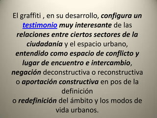 El graffiti, en su desarrollo, configura un testimonio muy interesante de las relaciones entre ciertos sectores de la ciudadanía y el espacio urbano, entendido como espacio de conflicto y lugar de encuentro e intercambio, negacióndeconstructiva o reconstructiva o aportación constructiva en pos de la definicióno redefinición del ámbito y los modos de vida urbanos.