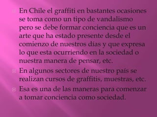   En Chile el graffiti en bastantes ocasiones
    se toma como un tipo de vandalismo
    pero se debe formar conciencia que es un
    arte que ha estado presente desde el
    comienzo de nuestros días y que expresa
    lo que esta ocurriendo en la sociedad o
    nuestra manera de pensar, etc.
   En algunos sectores de nuestro país se
    realizan cursos de graffitis, muestras, etc.
   Esa es una de las maneras para comenzar
    a tomar conciencia como sociedad.
 