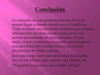    Lo expuesto en esta presentación nos lleva en
    primer lugar a darnos cuenta que el Graffiti en
    Chile no posee una identidad definida que permita
    diferenciarlo de otras manifestaciones de este
    mismo movimiento en otras latitudes. Ni por
    estilo, ni por contenidos es posible aproximarse a
    una identidad del Graffiti chileno en tanto la
    producción de obras y piezas.
   Este arte surge como una necesidad de la gente,
    por ser escuchada, por exponer sus ideales, etc.
   “El graffiti es un arte y así se debe valorar”
 