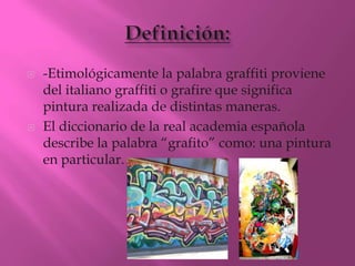    -Etimológicamente la palabra graffiti proviene
    del italiano graffiti o grafire que significa
    pintura realizada de distintas maneras.
   El diccionario de la real academia española
    describe la palabra “grafito” como: una pintura
    en particular.
 