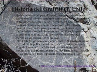 -En el comienzo del periodo arcaico surge el apogeo de un
nuevo arte, el hombre primitivo comienza a rayar, dibujar y
expresarse sobre rocas, suelos, paredes, etc. Utilizando los
recursos naturales que tenia a su alcance para intentar
comunicarse con sus pares y con sus divinidades.
-Durante los años de la Independencia chilena, las primeras
expresiones en murallas de espacios públicos recibían las
marcas de las publicaciones gráficas.
-”En Chile las primeras muestras de arte callejero tuvieron un
marcado tinte político, con la actividad de la comunista
Brigada Ramona Parra. Más tarde, se extiende como un
movimiento del graffiti a partir de 1989, hasta la masificación
de la cultura Hip-Hop, especialmente a través del Rap”1.



                   1-http://www.profesorenlinea.cl/artes/Graffiti.htm
 