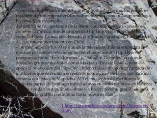 -Como cualquier movimiento que empieza a dar forma, los primeros
trazos se dieron con materiales rudimentarios, como tizas, plumones y
brochas. Este desarrollo
del graffiti se fue gestando de la mano con otro tipo de expresiones
como es la música, donde grupos de Hip Hop valga la redundancia
como la Pozze Latina, encabezado por Jimmy Fernández, hicieron eco
de este nuevo movimiento en Chile.
-” A mediados de los 90 es que en la televisión chilena empiezan a
mostrar personajes relacionados con el movimiento Hip Hop, en
programas como “Extra Jóvenes” y “Sábados Gigantes” en donde
destacan grupos musicales como Makiza y Tiro de Gracia, para esa
época el nuevo aire del Hip-Hop chileno trajo consigo una camada de
graffiteros que se reunían en centros neurálgicos de la escena nacional
como lo era Estación Mapocho. Allí el encuentro de escritores de
distintas partes de Santiago nutrió a unos en estilo y a otros en técnicas
que les ayudarían a pulir sus obras y a hacer crecer al graffiti chileno.
Este tipo de graffiti predomina hasta nuestros días”1.

                        1-http://graffenchile.wordpress.com/historia-en-
                        chile/
 