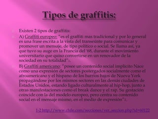    Existen 2 tipos de graffitis:
   A) Graffiti europeo: “es el graffiti mas tradicional y por lo general
    es una frase escrita a la vista del transeúnte para comunicar y
    promover un mensaje, de tipo político o social. Se llama así, ya
    que tuvo su auge en la Francia del '68, durante el movimiento
    universitario que quiso convertirse en un renovador de la
    sociedad en su totalidad”1.
   B) Graffiti americano: “posee un contenido social implícito Nace
    como una expresión de sectores postergados socialmente como el
    afroamericano y el hispano de los barrios bajos de Nueva York
    propagándose por los mismos sectores en las demás ciudades de
    Estados Unidos, estando ligado culturalmente al hip-hop, junto a
    otras manifestaciones como el break dance y el rap. Su gestación
    coincide con la del modelo europeo, pero centra su contenido
    social en el mensaje mismo, en el medio de expresión”2.

             1-2 http://www.chile.com/secciones/ver_seccion.php?id=60122
 