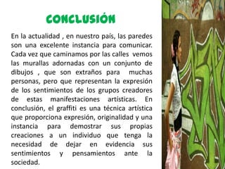 Conclusión
En la actualidad , en nuestro país, las paredes
son una excelente instancia para comunicar.
Cada vez que caminamos por las calles vemos
las murallas adornadas con un conjunto de
dibujos , que son extraños para muchas
personas, pero que representan la expresión
de los sentimientos de los grupos creadores
de estas manifestaciones artísticas. En
conclusión, el graffiti es una técnica artística
que proporciona expresión, originalidad y una
instancia para demostrar sus propias
creaciones a un individuo que tenga la
necesidad de dejar en evidencia sus
sentimientos y pensamientos ante la
sociedad.
 