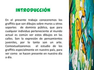 introducción
En el presente trabajo conoceremos los
graffitis que son dibujos sobre muros u otros
soportes de dominio público, que para
cualquier individuo perteneciente al mundo
actual es común ver estos dibujos en las
calles. Son la expresión de pensamientos
juveniles, por lo tanto son un arte.
Contextualizaremos       el estudio de los
graffitis especialmente en nuestro país, para
ver como se hacen presente en nuestro día
a día.
 