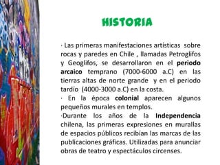 Historia
· Las primeras manifestaciones artísticas sobre
rocas y paredes en Chile , llamadas Petroglifos
y Geoglifos, se desarrollaron en el periodo
arcaico temprano (7000-6000 a.C) en las
tierras altas de norte grande y en el periodo
tardío (4000-3000 a.C) en la costa.
· En la época colonial aparecen algunos
pequeños murales en templos.
·Durante los años de la Independencia
chilena, las primeras expresiones en murallas
de espacios públicos recibían las marcas de las
publicaciones gráficas. Utilizadas para anunciar
obras de teatro y espectáculos circenses.
 