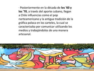 · Posteriormente en la década de los '60 y
los '70, a través del aporte cubano, llegan
a Chile influencias como el pop
norteamericano y la antigua tradición de la
gráfica polaca en los carteles, la cual se
caracterizaba por comunicar utilizando los
medios y trabajándolos de una manera
artesanal.
 