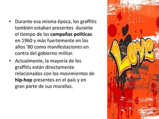 • Durante esa misma época, los graffitis
  también estaban presentes durante
  el tiempo de las campañas políticas
  en 1960 y más fuertemente en los
  años '80 como manifestaciones en
  contra del gobierno militar.
• Actualmente, la mayoría de los
  graffitis están directamente
  relacionados con los movimientos de
  hip-hop presentes en el país y en
  gran parte de sus murallas.
 