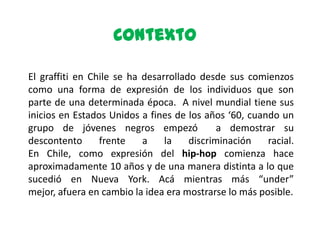 Contexto

El graffiti en Chile se ha desarrollado desde sus comienzos
como una forma de expresión de los individuos que son
parte de una determinada época. A nivel mundial tiene sus
inicios en Estados Unidos a fines de los años ‘60, cuando un
grupo de jóvenes negros empezó               a demostrar su
descontento      frente    a    la    discriminación   racial.
En Chile, como expresión del hip-hop comienza hace
aproximadamente 10 años y de una manera distinta a lo que
sucedió en Nueva York. Acá mientras más “under”
mejor, afuera en cambio la idea era mostrarse lo más posible.
 