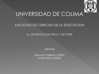 UNIVERSIDAD DE COLIMA  FACULTAD DE CIENCIAS DE LA EDUCACION  Lic. EN EDUCACION FISICA Y DE PORTE  GRAFFITI RAMON COBIAN CORTEZ  MARIA DE LOURDES  