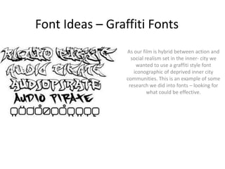 Font Ideas – Graffiti Fonts As our film is hybrid between action and social realism set in the inner- city we wanted to use a graffiti style font iconographic of deprived inner city  communities. This is an example of some research we did into fonts – looking for what could be effective. 