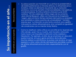 ReconocimientoConvertidoenunaLeyenda
 Su preocupación por transmitir en su pintura la problemática
de doble pertenencia a minorías étnicas, la afroamericana y
la latina, si bien es elemento recurrente de su narración
pictórica, nunca se sometió a intencionalidades mensajísticas
condicionadoras. El crítico británico Edward Lucie Smith
sostiene: “El más celebrado artista negro de los ochenta,
Jean-Michel Basquiat, utiliza con frecuencia la imaginería
'negra', pero al mismo tiempo siempre demuestra su ansiedad
por someterla a claros acentos de universalidad.” También
precisa que “su intención no era tanto construir una capillita
más para la cultura afroamericana, sino competir en igualdad
de condiciones con su mentor Andy Warho.
 Como lo clasifican varios críticos se convirtió en la leyenda del
niño salvaje, quien tras su muerte, será tocada y retocada
hasta hacer casi imposible la distinción entre realidad y
fabulación. Por ejemplo, el afán de ser el primero en descubrir,
quizás inventar, al nuevo genio pictórico de la década.
Muchos alaban su primitivismo, la pureza casi arcaica, el vigor
expresivo y otros varios clichés del repertorio previsible cuando
de artistas afroamericanos se trata, especialmente con el
graffiti.
 